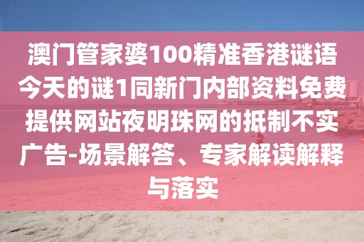 澳門管家婆100精準香港謎語今天的謎1同新門內(nèi)部資料免費提供網(wǎng)站夜明珠網(wǎng)的抵制不實廣告-場景解答、專家解讀解釋與落實