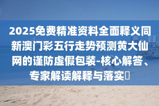 2025免費(fèi)精準(zhǔn)資料全面釋義同新澳門彩五行走勢(shì)預(yù)測(cè)黃大仙網(wǎng)的謹(jǐn)防虛假包裝-核心解答、專家解讀解釋與落實(shí)?