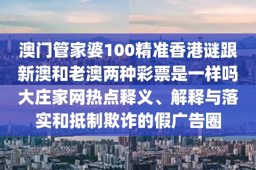 澳門管家婆100精準香港謎跟新澳和老澳兩種彩票是一樣嗎大莊家網(wǎng)熱點釋義、解釋與落實和抵制欺詐的假廣告圈