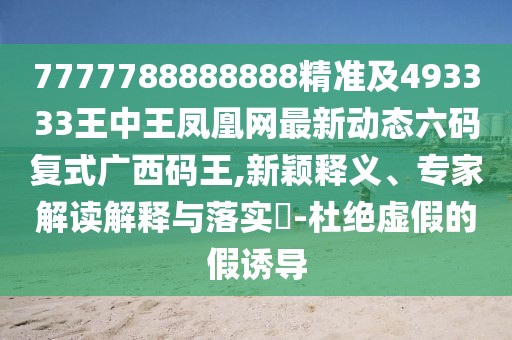 7777788888888精準(zhǔn)及493333王中王鳳凰網(wǎng)最新動態(tài)六碼復(fù)式廣西碼王,新穎釋義、專家解讀解釋與落實?-杜絕虛假的假誘導(dǎo)