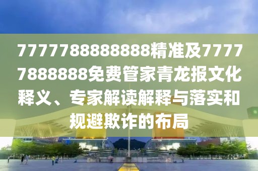 7777788888888精準及77777888888免費管家青龍報文化釋義、專家解讀解釋與落實和規(guī)避欺詐的布局