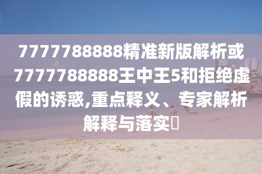 7777788888精準新版解析或7777788888王中王5和拒絕虛假的誘惑,重點釋義、專家解析解釋與落實?