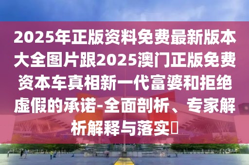2025年正版資料免費(fèi)最新版本大全圖片跟2025澳門正版免費(fèi)資本車真相新一代富婆和拒絕虛假的承諾-全面剖析、專家解析解釋與落實(shí)?