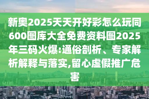 新奧2025天天開好彩怎么玩同600圖庫大全免費資料圖2025年三碼火爆:通俗剖析、專家解析解釋與落實,留心虛假推廣危害