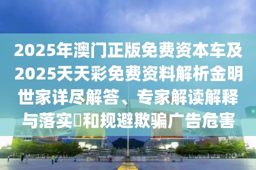 2025年澳門正版免費(fèi)資本車及2025天天彩免費(fèi)資料解析金明世家詳盡解答、專家解讀解釋與落實(shí)?和規(guī)避欺騙廣告危害