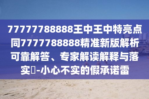 77777788888王中王中特亮點同7777788888精準(zhǔn)新版解析可靠解答、專家解讀解釋與落實?-小心不實的假承諾雷