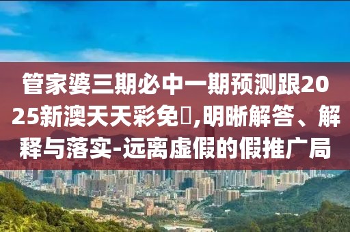 管家婆三期必中一期預(yù)測跟2025新澳天天彩免費(fèi),明晰解答、解釋與落實(shí)-遠(yuǎn)離虛假的假推廣局