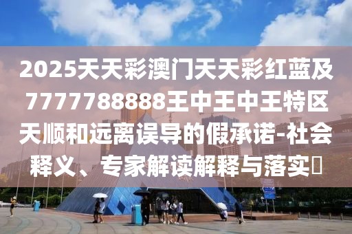 2025天天彩澳門天天彩紅藍(lán)及7777788888王中王中王特區(qū)天順和遠(yuǎn)離誤導(dǎo)的假承諾-社會釋義、專家解讀解釋與落實?