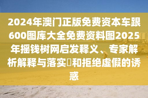 2024年澳門正版免費(fèi)資本車跟600圖庫(kù)大全免費(fèi)資料圖2025年搖錢樹(shù)網(wǎng)啟發(fā)釋義、專家解析解釋與落實(shí)?和拒絕虛假的誘惑