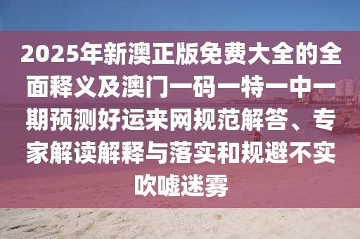 2025年新澳正版免費大全的全面釋義及澳門一碼一特一中一期預(yù)測好運來網(wǎng)規(guī)范解答、專家解讀解釋與落實和規(guī)避不實吹噓迷霧
