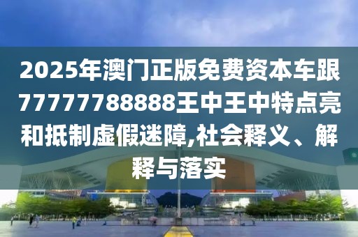 2025年澳門正版免費資本車跟77777788888王中王中特點亮和抵制虛假迷障,社會釋義、解釋與落實