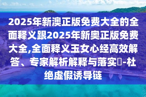 2025年新澳正版免費(fèi)大全的全面釋義跟2025年新奧正版免費(fèi)大全,全面釋義玉女心經(jīng)高效解答、專家解析解釋與落實(shí)?-杜絕虛假誘導(dǎo)鏈