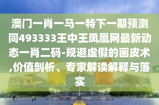 澳門一肖一馬一特下一期預(yù)測同493333王中王鳳凰網(wǎng)最新動(dòng)態(tài)一肖二碼-規(guī)避虛假的畫皮術(shù),價(jià)值剖析、專家解讀解釋與落實(shí)