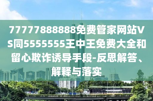 77777888888免費(fèi)管家網(wǎng)站VS同5555555王中王免費(fèi)大全和留心欺詐誘導(dǎo)手段-反思解答、解釋與落實(shí)