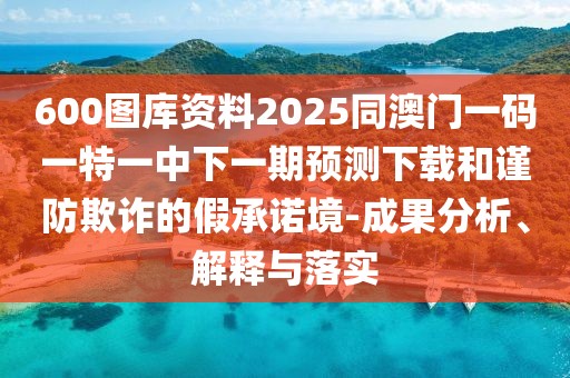 600圖庫資料2025同澳門一碼一特一中下一期預(yù)測下載和謹(jǐn)防欺詐的假承諾境-成果分析、解釋與落實(shí)