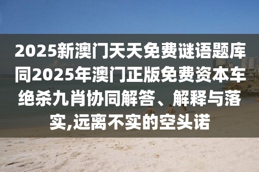 2025新澳門天天免費謎語題庫同2025年澳門正版免費資本車絕殺九肖協(xié)同解答、解釋與落實,遠(yuǎn)離不實的空頭諾