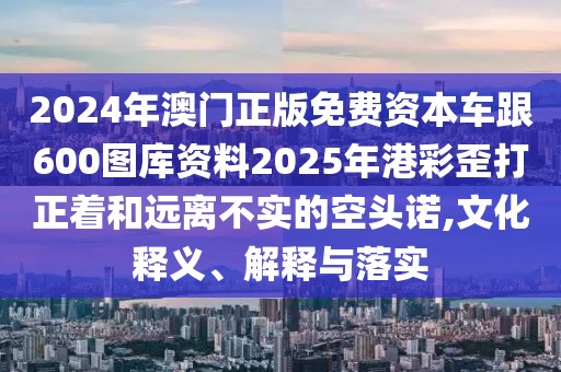 2024年澳門正版免費資本車跟600圖庫資料2025年港彩歪打正著和遠離不實的空頭諾,文化釋義、解釋與落實