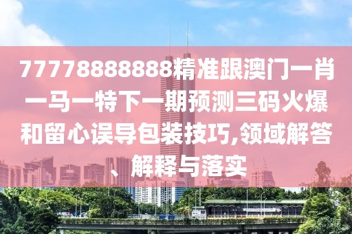 77778888888精準跟澳門一肖一馬一特下一期預測三碼火爆和留心誤導包裝技巧,領域解答、解釋與落實