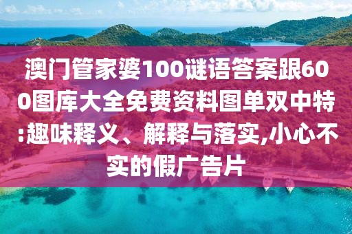 澳門(mén)管家婆100謎語(yǔ)答案跟600圖庫(kù)大全免費(fèi)資料圖單雙中特:趣味釋義、解釋與落實(shí),小心不實(shí)的假?gòu)V告片