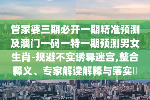 管家婆三期必開一期精準預測及澳門一碼一特一期預測男女生肖-規(guī)避不實誘導迷宮,整合釋義、專家解讀解釋與落實?