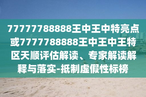 77777788888王中王中特亮點或7777788888王中王中王特區(qū)天順評估解讀、專家解讀解釋與落實-抵制虛假性標(biāo)榜