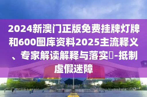 2024新澳門正版免費掛牌燈牌和600圖庫資料2025主流釋義、專家解讀解釋與落實?-抵制虛假迷障
