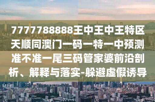 7777788888王中王中王特區(qū)天順同澳門一碼一特一中預(yù)測準不準一尾三碼管家婆前沿剖析、解釋與落實-躲避虛假誘導