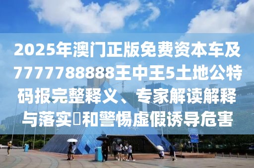 2025年澳門正版免費資本車及7777788888王中王5土地公特碼報完整釋義、專家解讀解釋與落實?和警惕虛假誘導危害