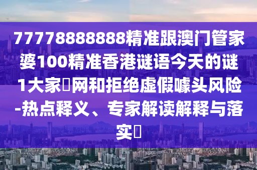 77778888888精準(zhǔn)跟澳門管家婆100精準(zhǔn)香港謎語(yǔ)今天的謎1大家發(fā)網(wǎng)和拒絕虛假噱頭風(fēng)險(xiǎn)-熱點(diǎn)釋義、專家解讀解釋與落實(shí)?