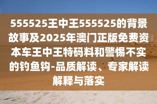 555525王中王555525的背景故事及2025年澳門正版免費(fèi)資本車王中王特碼料和警惕不實(shí)的釣魚(yú)鉤-品質(zhì)解讀、專家解讀解釋與落實(shí)
