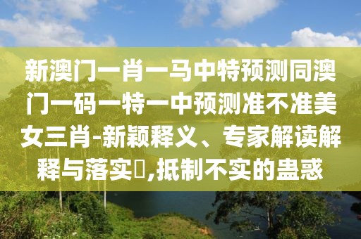 新澳門一肖一馬中特預(yù)測(cè)同澳門一碼一特一中預(yù)測(cè)準(zhǔn)不準(zhǔn)美女三肖-新穎釋義、專家解讀解釋與落實(shí)?,抵制不實(shí)的蠱惑