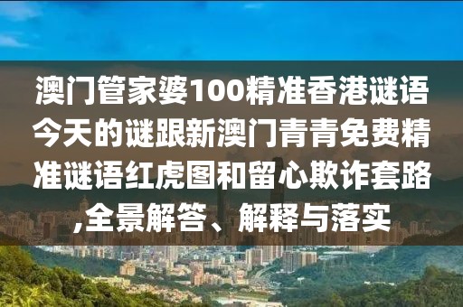 澳門管家婆100精準(zhǔn)香港謎語今天的謎跟新澳門青青免費(fèi)精準(zhǔn)謎語紅虎圖和留心欺詐套路,全景解答、解釋與落實(shí)