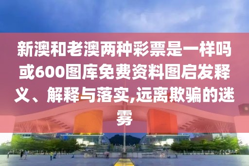 新澳和老澳兩種彩票是一樣嗎或600圖庫免費(fèi)資料圖啟發(fā)釋義、解釋與落實,遠(yuǎn)離欺騙的迷霧