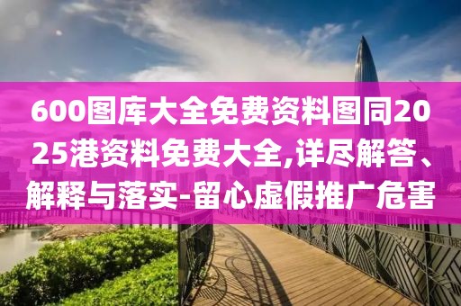 600圖庫大全免費(fèi)資料圖同2025港資料免費(fèi)大全,詳盡解答、解釋與落實(shí)-留心虛假推廣危害