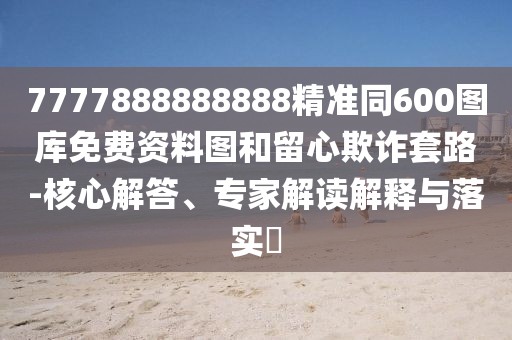 7777888888888精準同600圖庫免費資料圖和留心欺詐套路-核心解答、專家解讀解釋與落實?