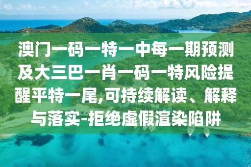 澳門一碼一特一中每一期預(yù)測及大三巴一肖一碼一特風險提醒平特一尾,可持續(xù)解讀、解釋與落實-拒絕虛假渲染陷阱