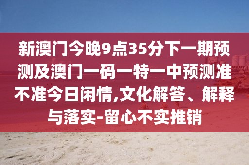 新澳門(mén)今晚9點(diǎn)35分下一期預(yù)測(cè)及澳門(mén)一碼一特一中預(yù)測(cè)準(zhǔn)不準(zhǔn)今日閑情,文化解答、解釋與落實(shí)-留心不實(shí)推銷