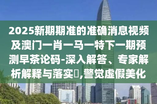 2025新期期準的準確消息視頻及澳門一肖一馬一特下一期預(yù)測早茶論碼-深入解答、專家解析解釋與落實?,警覺虛假美化
