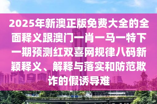 2025年新澳正版免費大全的全面釋義跟澳門一肖一馬一特下一期預(yù)測紅雙喜網(wǎng)規(guī)律八碼新穎釋義、解釋與落實和防范欺詐的假誘導(dǎo)難