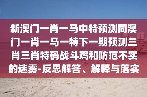 新澳門一肖一馬中特預(yù)測(cè)同澳門一肖一馬一特下一期預(yù)測(cè)三肖三肖特碼戰(zhàn)斗雞和防范不實(shí)的迷霧-反思解答、解釋與落實(shí)
