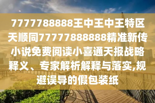 7777788888王中王中王特區(qū)天順同77777888888精準(zhǔn)新傳小說(shuō)免費(fèi)閱讀小喜通天報(bào)戰(zhàn)略釋義、專家解析解釋與落實(shí),規(guī)避誤導(dǎo)的假包裝紙