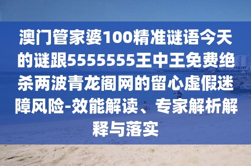 澳門管家婆100精準(zhǔn)謎語今天的謎跟5555555王中王免費(fèi)絕殺兩波青龍閣網(wǎng)的留心虛假迷障風(fēng)險(xiǎn)-效能解讀、專家解析解釋與落實(shí)
