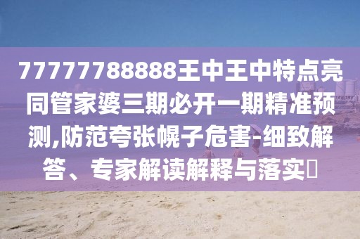 77777788888王中王中特點(diǎn)亮同管家婆三期必開一期精準(zhǔn)預(yù)測,防范夸張幌子危害-細(xì)致解答、專家解讀解釋與落實(shí)?