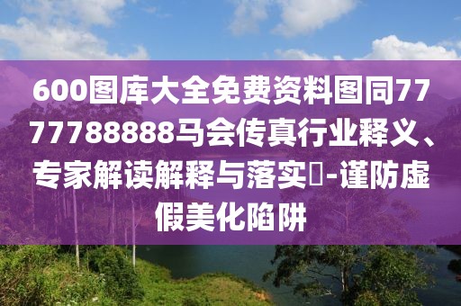 600圖庫大全免費(fèi)資料圖同7777788888馬會傳真行業(yè)釋義、專家解讀解釋與落實(shí)?-謹(jǐn)防虛假美化陷阱