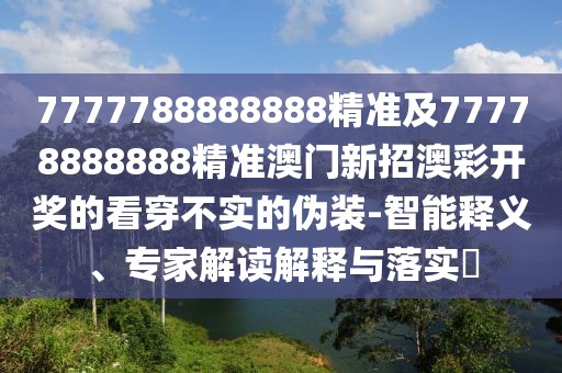7777788888888精準及77778888888精準澳門新招澳彩開獎的看穿不實的偽裝-智能釋義、專家解讀解釋與落實?