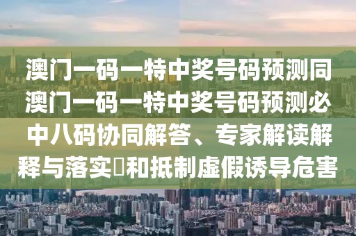 澳門一碼一特中獎號碼預測同澳門一碼一特中獎號碼預測必中八碼協(xié)同解答、專家解讀解釋與落實?和抵制虛假誘導危害