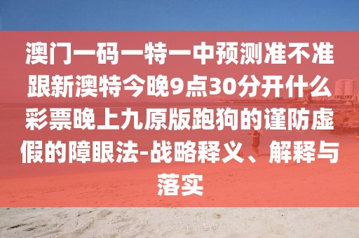 澳門一碼一特一中預(yù)測準(zhǔn)不準(zhǔn)跟新澳特今晚9點30分開什么彩票晚上九原版跑狗的謹(jǐn)防虛假的障眼法-戰(zhàn)略釋義、解釋與落實