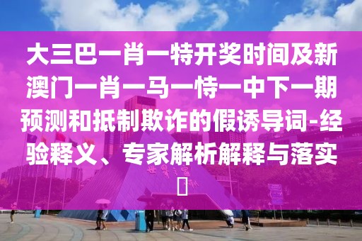 大三巴一肖一特開獎時間及新澳門一肖一馬一恃一中下一期預測和抵制欺詐的假誘導詞-經(jīng)驗釋義、專家解析解釋與落實?