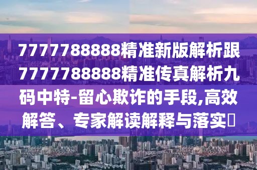 7777788888精準(zhǔn)新版解析跟7777788888精準(zhǔn)傳真解析九碼中特-留心欺詐的手段,高效解答、專家解讀解釋與落實(shí)?
