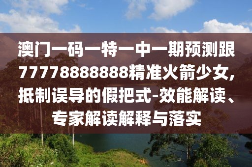 澳門一碼一特一中一期預(yù)測跟77778888888精準(zhǔn)火箭少女,抵制誤導(dǎo)的假把式-效能解讀、專家解讀解釋與落實(shí)